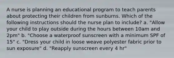 A nurse is planning an educational program to teach parents about protecting their children from sunburns. Which of the following instructions should the nurse plan to include? a. "Allow your child to play outside during the hours between 10am and 2pm" b. "Choose a waterproof sunscreen with a minimum SPF of 15" c. "Dress your child in loose weave polyester fabric prior to sun exposure" d. "Reapply sunscreen every 4 hr"