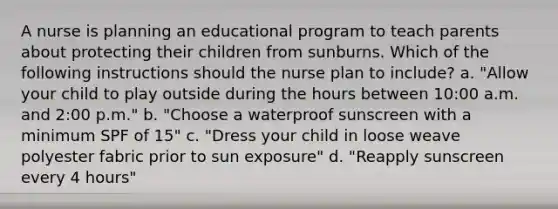 A nurse is planning an educational program to teach parents about protecting their children from sunburns. Which of the following instructions should the nurse plan to include? a. "Allow your child to play outside during the hours between 10:00 a.m. and 2:00 p.m." b. "Choose a waterproof sunscreen with a minimum SPF of 15" c. "Dress your child in loose weave polyester fabric prior to sun exposure" d. "Reapply sunscreen every 4 hours"