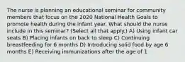 The nurse is planning an educational seminar for community members that focus on the 2020 National Health Goals to promote health during the infant year. What should the nurse include in this seminar? (Select all that apply.) A) Using infant car seats B) Placing infants on back to sleep C) Continuing breastfeeding for 6 months D) Introducing solid food by age 6 months E) Receiving immunizations after the age of 1