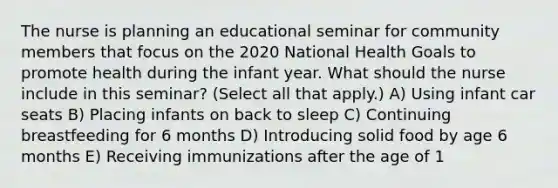 The nurse is planning an educational seminar for community members that focus on the 2020 National Health Goals to promote health during the infant year. What should the nurse include in this seminar? (Select all that apply.) A) Using infant car seats B) Placing infants on back to sleep C) Continuing breastfeeding for 6 months D) Introducing solid food by age 6 months E) Receiving immunizations after the age of 1