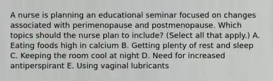 A nurse is planning an educational seminar focused on changes associated with perimenopause and postmenopause. Which topics should the nurse plan to include? (Select all that apply.) A. Eating foods high in calcium B. Getting plenty of rest and sleep C. Keeping the room cool at night D. Need for increased antiperspirant E. Using vaginal lubricants