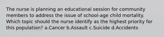 The nurse is planning an educational session for community members to address the issue of school-age child mortality. Which topic should the nurse identify as the highest priority for this population? a.Cancer b.Assault c.Suicide d.Accidents