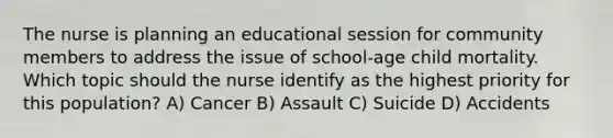 The nurse is planning an educational session for community members to address the issue of school-age child mortality. Which topic should the nurse identify as the highest priority for this population? A) Cancer B) Assault C) Suicide D) Accidents