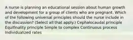 A nurse is planning an educational session about human growth and development for a group of clients who are pregnant. Which of the following universal principles should the nurse include in the discussion? (Select all that apply.) Cephalocaudal principle Equifinality principle Simple to complex Continuous process Individualized rates