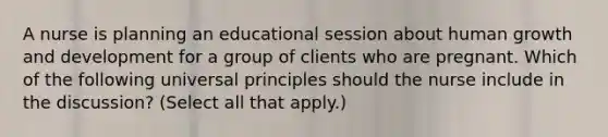 A nurse is planning an educational session about human growth and development for a group of clients who are pregnant. Which of the following universal principles should the nurse include in the discussion? (Select all that apply.)