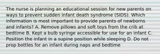 The nurse is planning an educational session for new parents on ways to prevent sudden infant death syndrome (SIDS). Which information is most important to provide parents of newborns and infants? A. Remove pillows and soft toys from the crib at bedtime B. Kept a bulb syringe accessible for use for an infant C. Position the infant in a supine position while sleeping D. Do not prop bottles for an infant during naps and bedtime