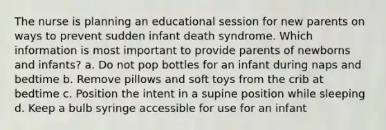 The nurse is planning an educational session for new parents on ways to prevent sudden infant death syndrome. Which information is most important to provide parents of newborns and infants? a. Do not pop bottles for an infant during naps and bedtime b. Remove pillows and soft toys from the crib at bedtime c. Position the intent in a supine position while sleeping d. Keep a bulb syringe accessible for use for an infant