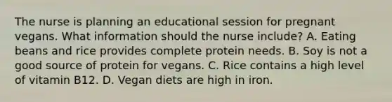 The nurse is planning an educational session for pregnant vegans. What information should the nurse include? A. Eating beans and rice provides complete protein needs. B. Soy is not a good source of protein for vegans. C. Rice contains a high level of vitamin B12. D. Vegan diets are high in iron.