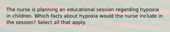 The nurse is planning an educational session regarding hypoxia in children. Which facts about hypoxia would the nurse include in the session? Select all that apply.