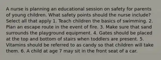 A nurse is planning an educational session on safety for parents of young children. What safety points should the nurse include? Select all that apply 1. Teach children the basics of swimming. 2. Plan an escape route in the event of fire. 3. Make sure that sand surrounds the playground equipment. 4. Gates should be placed at the top and bottom of stairs when toddlers are present. 5. Vitamins should be referred to as candy so that children will take them. 6. A child at age 7 may sit in the front seat of a car.