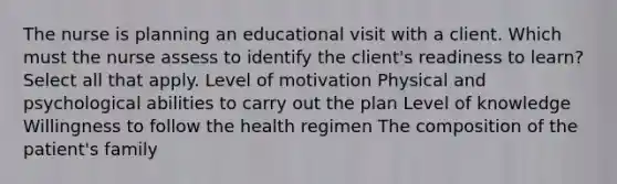 The nurse is planning an educational visit with a client. Which must the nurse assess to identify the client's readiness to learn? Select all that apply. Level of motivation Physical and psychological abilities to carry out the plan Level of knowledge Willingness to follow the health regimen The composition of the patient's family