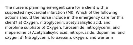 The nurse is planning emergent care for a client with a suspected myocardial infarction (MI). Which of the following actions should the nurse include in the emergency care for this client? a) Oxygen, nitroglycerin, acetylsalisylic acid, and morphine sulphate b) Oxygen, furosemide, nitroglycerin, and meperidine c) Acetylsalisylic acid, nitroprusside, dopamine, and oxygen d) Nitroglycerin, lorazepam, oxygen, and warfarin