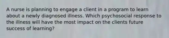 A nurse is planning to engage a client in a program to learn about a newly diagnosed illness. Which psychosocial response to the illness will have the most impact on the clients future success of learning?