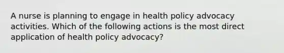 A nurse is planning to engage in health policy advocacy activities. Which of the following actions is the most direct application of health policy advocacy?