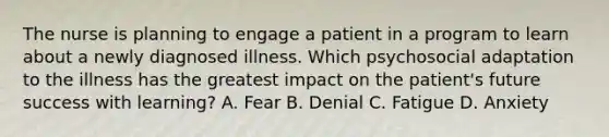 The nurse is planning to engage a patient in a program to learn about a newly diagnosed illness. Which psychosocial adaptation to the illness has the greatest impact on the patient's future success with learning? A. Fear B. Denial C. Fatigue D. Anxiety