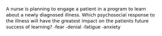 A nurse is planning to engage a patient in a program to learn about a newly diagnosed illness. Which psychosocial response to the illness will have the greatest impact on the patients future success of learning? -fear -denial -fatigue -anxiety