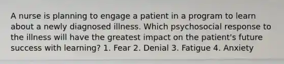 A nurse is planning to engage a patient in a program to learn about a newly diagnosed illness. Which psychosocial response to the illness will have the greatest impact on the patient's future success with learning? 1. Fear 2. Denial 3. Fatigue 4. Anxiety