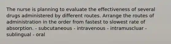 The nurse is planning to evaluate the effectiveness of several drugs administered by different routes. Arrange the routes of administration in the order from fastest to slowest rate of absorption. - subcutaneous - intravenous - intramuscluar - sublingual - oral