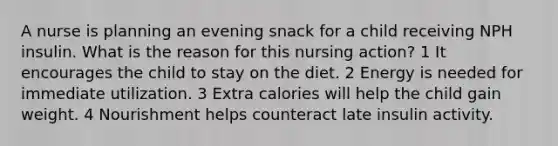 A nurse is planning an evening snack for a child receiving NPH insulin. What is the reason for this nursing action? 1 It encourages the child to stay on the diet. 2 Energy is needed for immediate utilization. 3 Extra calories will help the child gain weight. 4 Nourishment helps counteract late insulin activity.