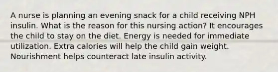 A nurse is planning an evening snack for a child receiving NPH insulin. What is the reason for this nursing action? It encourages the child to stay on the diet. Energy is needed for immediate utilization. Extra calories will help the child gain weight. Nourishment helps counteract late insulin activity.