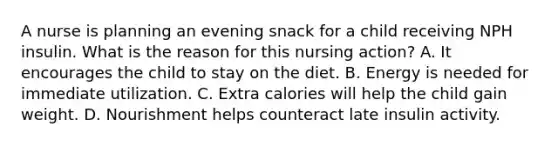 A nurse is planning an evening snack for a child receiving NPH insulin. What is the reason for this nursing action? A. It encourages the child to stay on the diet. B. Energy is needed for immediate utilization. C. Extra calories will help the child gain weight. D. Nourishment helps counteract late insulin activity.