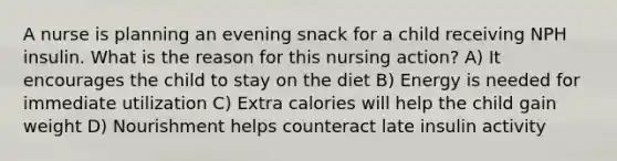 A nurse is planning an evening snack for a child receiving NPH insulin. What is the reason for this nursing action? A) It encourages the child to stay on the diet B) Energy is needed for immediate utilization C) Extra calories will help the child gain weight D) Nourishment helps counteract late insulin activity