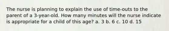 The nurse is planning to explain the use of time-outs to the parent of a 3-year-old. How many minutes will the nurse indicate is appropriate for a child of this age? a. 3 b. 6 c. 10 d. 15