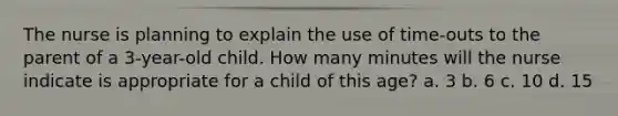 The nurse is planning to explain the use of time-outs to the parent of a 3-year-old child. How many minutes will the nurse indicate is appropriate for a child of this age? a. 3 b. 6 c. 10 d. 15