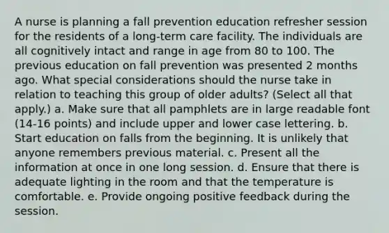 A nurse is planning a fall prevention education refresher session for the residents of a long-term care facility. The individuals are all cognitively intact and range in age from 80 to 100. The previous education on fall prevention was presented 2 months ago. What special considerations should the nurse take in relation to teaching this group of older adults? (Select all that apply.) a. Make sure that all pamphlets are in large readable font (14-16 points) and include upper and lower case lettering. b. Start education on falls from the beginning. It is unlikely that anyone remembers previous material. c. Present all the information at once in one long session. d. Ensure that there is adequate lighting in the room and that the temperature is comfortable. e. Provide ongoing positive feedback during the session.