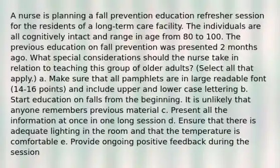 A nurse is planning a fall prevention education refresher session for the residents of a long-term care facility. The individuals are all cognitively intact and range in age from 80 to 100. The previous education on fall prevention was presented 2 months ago. What special considerations should the nurse take in relation to teaching this group of older adults? (Select all that apply.) a. Make sure that all pamphlets are in large readable font (14-16 points) and include upper and lower case lettering b. Start education on falls from the beginning. It is unlikely that anyone remembers previous material c. Present all the information at once in one long session d. Ensure that there is adequate lighting in the room and that the temperature is comfortable e. Provide ongoing positive feedback during the session