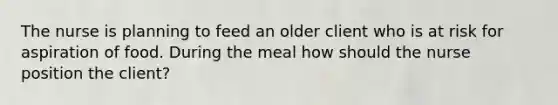 The nurse is planning to feed an older client who is at risk for aspiration of food. During the meal how should the nurse position the client?