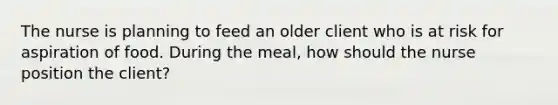 The nurse is planning to feed an older client who is at risk for aspiration of food. During the meal, how should the nurse position the client?