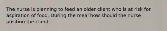 The nurse is planning to feed an older client who is at risk for aspiration of food. During the meal how should the nurse position the client