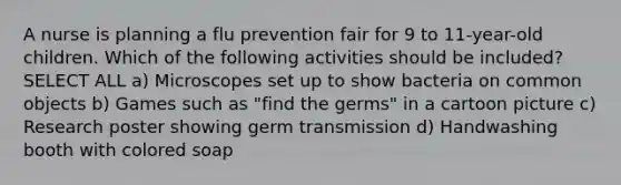 A nurse is planning a flu prevention fair for 9 to 11-year-old children. Which of the following activities should be included? SELECT ALL a) Microscopes set up to show bacteria on common objects b) Games such as "find the germs" in a cartoon picture c) Research poster showing germ transmission d) Handwashing booth with colored soap