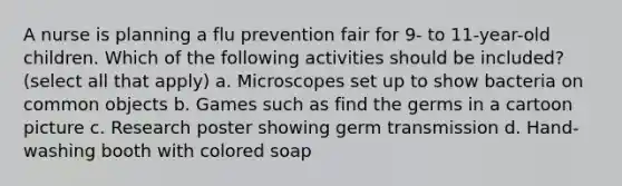 A nurse is planning a flu prevention fair for 9- to 11-year-old children. Which of the following activities should be included? (select all that apply) a. Microscopes set up to show bacteria on common objects b. Games such as find the germs in a cartoon picture c. Research poster showing germ transmission d. Hand-washing booth with colored soap