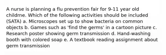 A nurse is planning a flu prevention fair for 9-11 year old childrne. Which of the following activities should be included (SATA) a. Microscopes set up to show bacteria on common objects b. Games such as 'find the germs' in a cartoon picture c. Research poster showing germ transmission d. Hand-washing booth with colored soap e. A textbook reading assignment about germ transmission