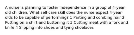 A nurse is planning to foster independence in a group of 4-year-old children. What self-care skill does the nurse expect 4-year-olds to be capable of performing? 1 Parting and combing hair 2 Putting on a shirt and buttoning it 3 Cutting meat with a fork and knife 4 Slipping into shoes and tying shoelaces