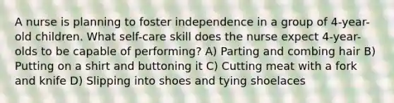 A nurse is planning to foster independence in a group of 4-year-old children. What self-care skill does the nurse expect 4-year-olds to be capable of performing? A) Parting and combing hair B) Putting on a shirt and buttoning it C) Cutting meat with a fork and knife D) Slipping into shoes and tying shoelaces