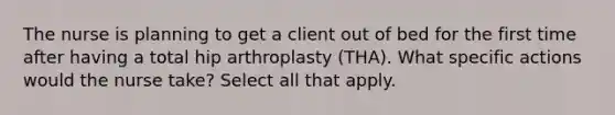 The nurse is planning to get a client out of bed for the first time after having a total hip arthroplasty (THA). What specific actions would the nurse take? Select all that apply.