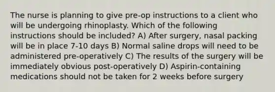 The nurse is planning to give pre-op instructions to a client who will be undergoing rhinoplasty. Which of the following instructions should be included? A) After surgery, nasal packing will be in place 7-10 days B) Normal saline drops will need to be administered pre-operatively C) The results of the surgery will be immediately obvious post-operatively D) Aspirin-containing medications should not be taken for 2 weeks before surgery