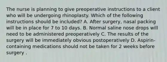 The nurse is planning to give preoperative instructions to a client who will be undergoing rhinoplasty. Which of the following instructions should be included? A. After surgery, nasal packing will be in place for 7 to 10 days. B. Normal saline nose drops will need to be administered preoperatively C. The results of the surgery will be immediately obvious postoperatively D. Aspirin-containing medications should not be taken for 2 weeks before surgery .