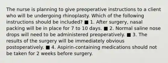 The nurse is planning to give preoperative instructions to a client who will be undergoing rhinoplasty. Which of the following instructions should be included? ■ 1. After surgery, nasal packing will be in place for 7 to 10 days. ■ 2. Normal saline nose drops will need to be administered preoperatively. ■ 3. The results of the surgery will be immediately obvious postoperatively. ■ 4. Aspirin-containing medications should not be taken for 2 weeks before surgery.