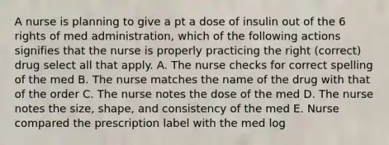 A nurse is planning to give a pt a dose of insulin out of the 6 rights of med administration, which of the following actions signifies that the nurse is properly practicing the right (correct) drug select all that apply. A. The nurse checks for correct spelling of the med B. The nurse matches the name of the drug with that of the order C. The nurse notes the dose of the med D. The nurse notes the size, shape, and consistency of the med E. Nurse compared the prescription label with the med log