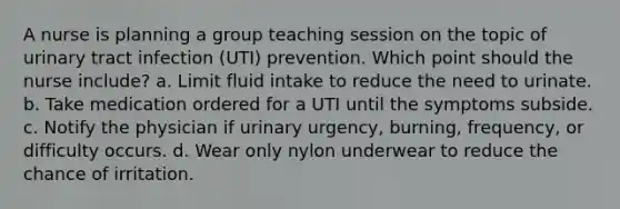 A nurse is planning a group teaching session on the topic of urinary tract infection (UTI) prevention. Which point should the nurse include? a. Limit fluid intake to reduce the need to urinate. b. Take medication ordered for a UTI until the symptoms subside. c. Notify the physician if urinary urgency, burning, frequency, or difficulty occurs. d. Wear only nylon underwear to reduce the chance of irritation.