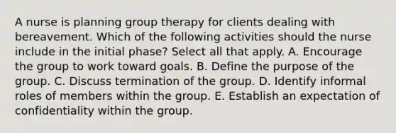 A nurse is planning group therapy for clients dealing with bereavement. Which of the following activities should the nurse include in the initial phase? Select all that apply. A. Encourage the group to work toward goals. B. Define the purpose of the group. C. Discuss termination of the group. D. Identify informal roles of members within the group. E. Establish an expectation of confidentiality within the group.