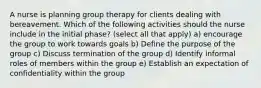 A nurse is planning group therapy for clients dealing with bereavement. Which of the following activities should the nurse include in the initial phase? (select all that apply) a) encourage the group to work towards goals b) Define the purpose of the group c) Discuss termination of the group d) Identify informal roles of members within the group e) Establish an expectation of confidentiality within the group