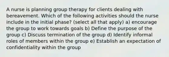 A nurse is planning group therapy for clients dealing with bereavement. Which of the following activities should the nurse include in the initial phase? (select all that apply) a) encourage the group to work towards goals b) Define the purpose of the group c) Discuss termination of the group d) Identify informal roles of members within the group e) Establish an expectation of confidentiality within the group