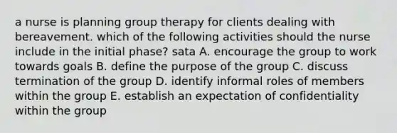 a nurse is planning group therapy for clients dealing with bereavement. which of the following activities should the nurse include in the initial phase? sata A. encourage the group to work towards goals B. define the purpose of the group C. discuss termination of the group D. identify informal roles of members within the group E. establish an expectation of confidentiality within the group