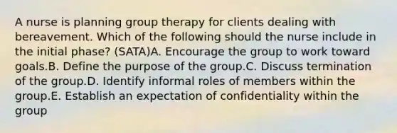 A nurse is planning group therapy for clients dealing with bereavement. Which of the following should the nurse include in the initial phase? (SATA)A. Encourage the group to work toward goals.B. Define the purpose of the group.C. Discuss termination of the group.D. Identify informal roles of members within the group.E. Establish an expectation of confidentiality within the group