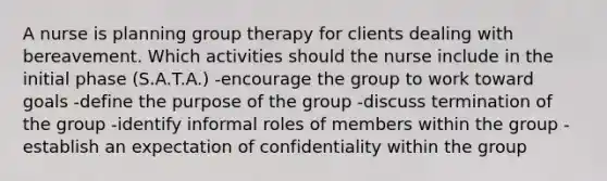 A nurse is planning group therapy for clients dealing with bereavement. Which activities should the nurse include in the initial phase (S.A.T.A.) -encourage the group to work toward goals -define the purpose of the group -discuss termination of the group -identify informal roles of members within the group -establish an expectation of confidentiality within the group